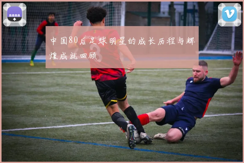 中国80后足球明星的成长历程与辉煌成就回顾